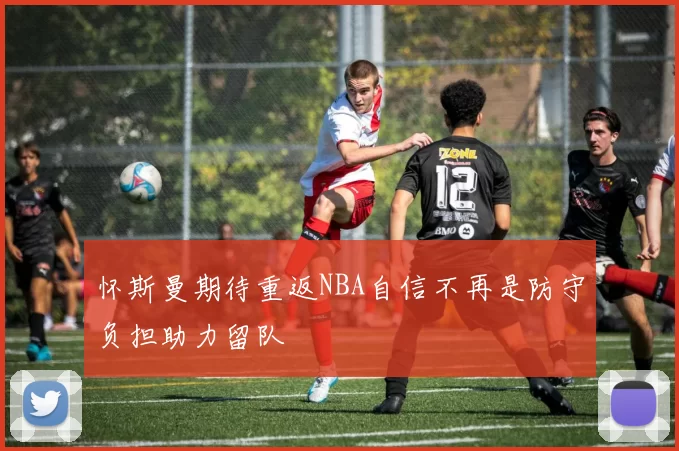 怀斯曼期待重返NBA自信不再是防守负担助力留队