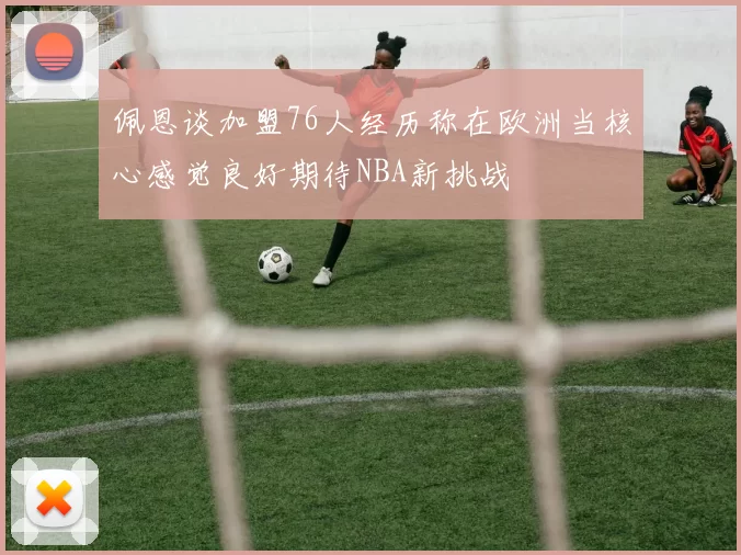 佩恩谈加盟76人经历称在欧洲当核心感觉良好期待NBA新挑战