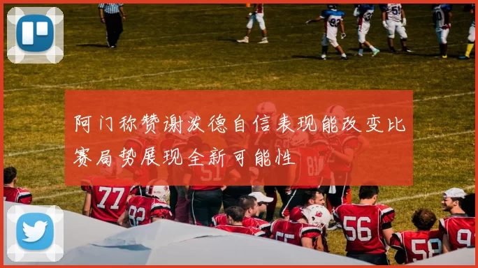 阿门称赞谢泼德自信表现能改变比赛局势展现全新可能性