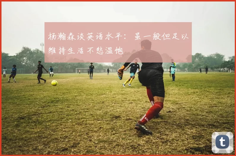 杨瀚森谈英语水平：虽一般但足以维持生活不愁温饱