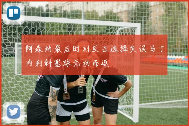 阿森纳最后时刻反击选择失误马丁内利斜塞球无功而返