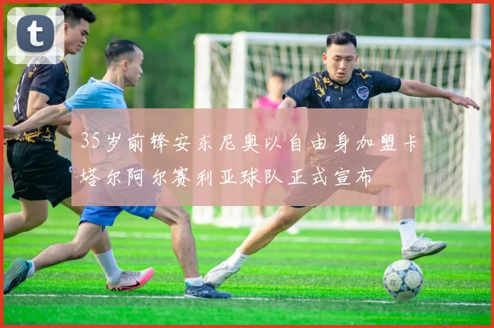 35岁前锋安东尼奥以自由身加盟卡塔尔阿尔赛利亚球队正式宣布