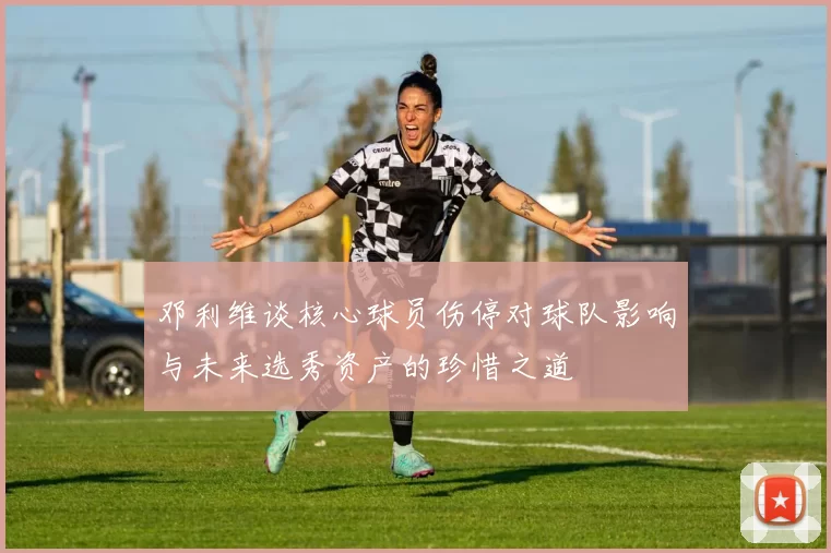 邓利维谈核心球员伤停对球队影响与未来选秀资产的珍惜之道