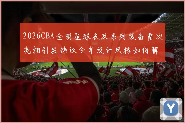 2026CBA全明星球衣及系列装备首次亮相引发热议今年设计风格如何解析