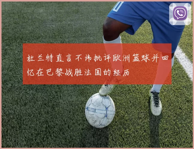 杜兰特直言不讳批评欧洲篮球并回忆在巴黎战胜法国的经历