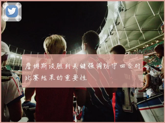 詹姆斯谈胜利关键强调防守回合对比赛结果的重要性