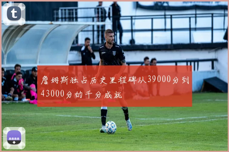 詹姆斯独占历史里程碑从39000分到43000分的千分成就