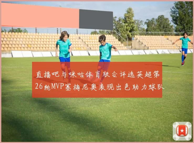 直播吧与咪咕体育联合评选英超第26轮MVP塞梅尼奥表现出色助力球队