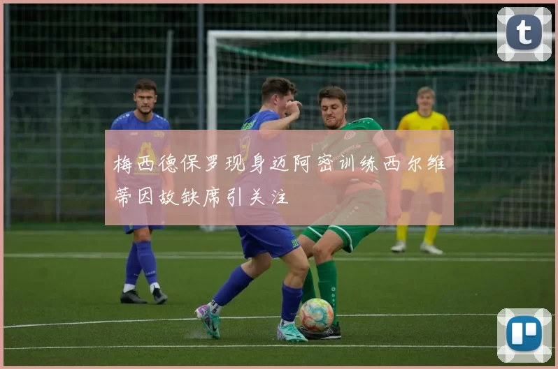 梅西德保罗现身迈阿密训练西尔维蒂因故缺席引关注
