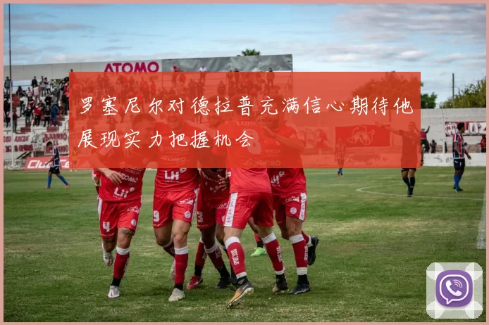 罗塞尼尔对德拉普充满信心期待他展现实力把握机会