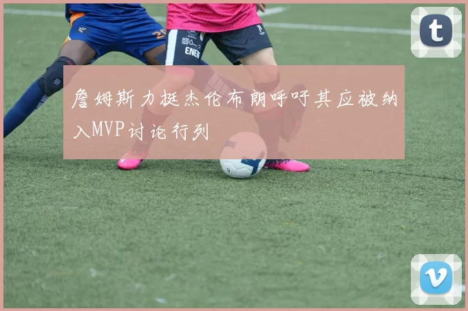 詹姆斯力挺杰伦布朗呼吁其应被纳入MVP讨论行列