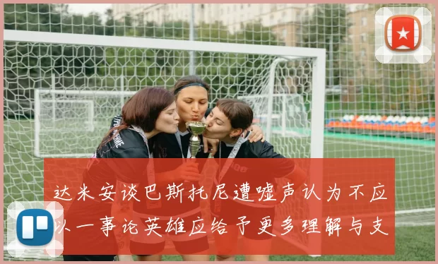 达米安谈巴斯托尼遭嘘声认为不应以一事论英雄应给予更多理解与支持