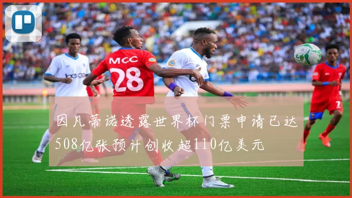 因凡蒂诺透露世界杯门票申请已达508亿张预计创收超110亿美元