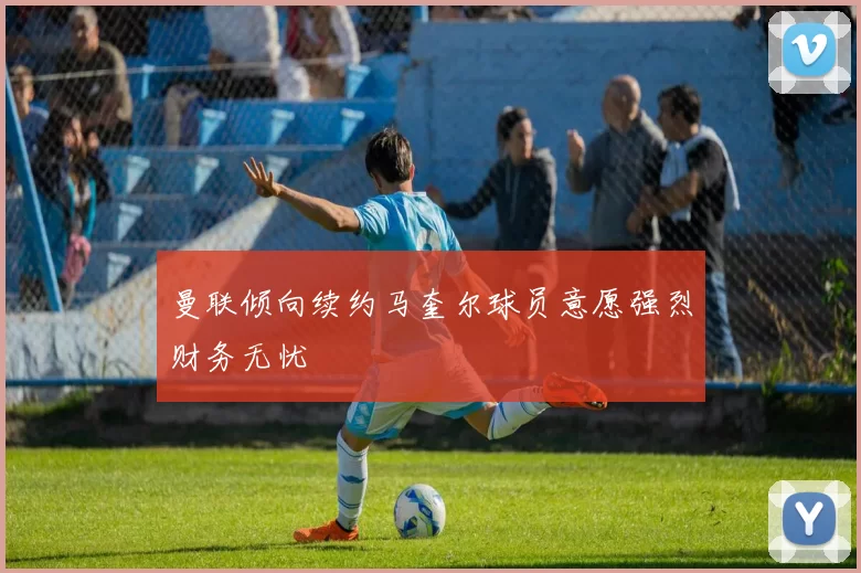 曼联倾向续约马奎尔球员意愿强烈财务无忧