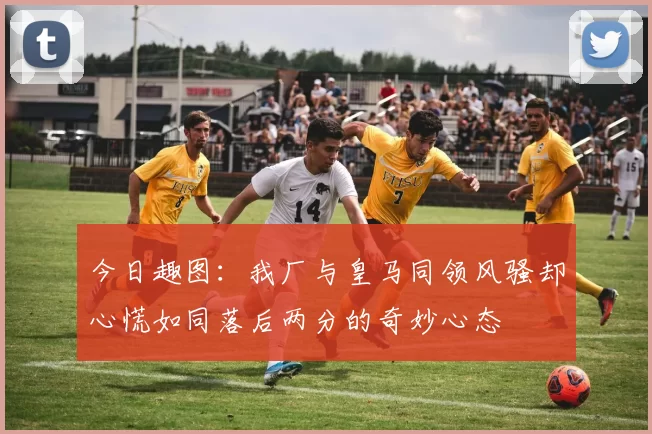 今日趣图：我厂与皇马同领风骚却心慌如同落后两分的奇妙心态