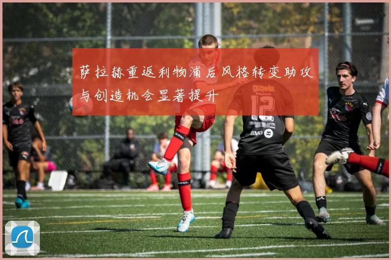萨拉赫重返利物浦后风格转变助攻与创造机会显著提升
