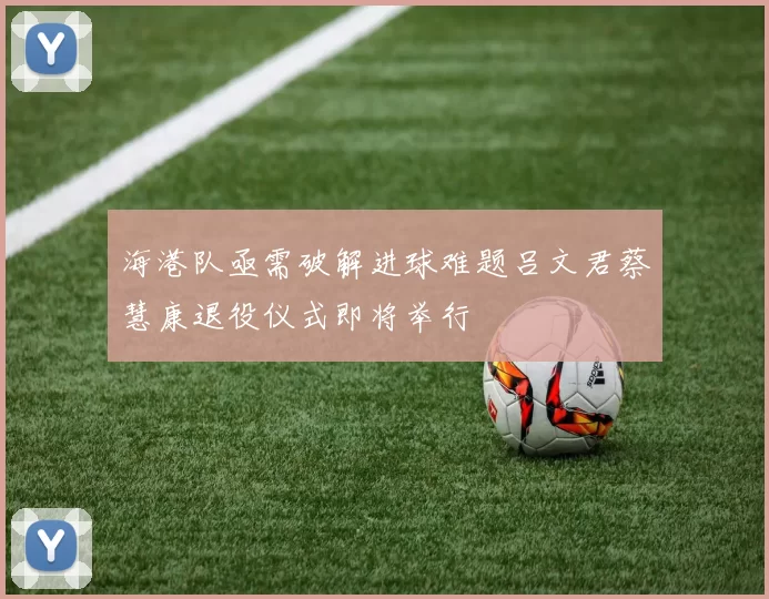 海港队亟需破解进球难题吕文君蔡慧康退役仪式即将举行