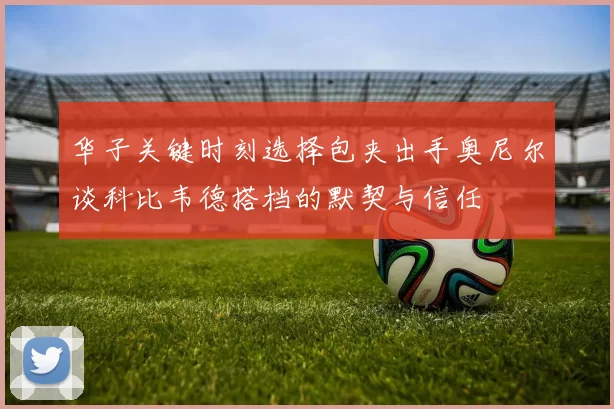 华子关键时刻选择包夹出手奥尼尔谈科比韦德搭档的默契与信任