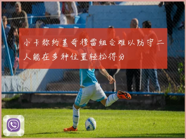 小卡称约基奇穆雷组合难以防守二人能在多种位置轻松得分