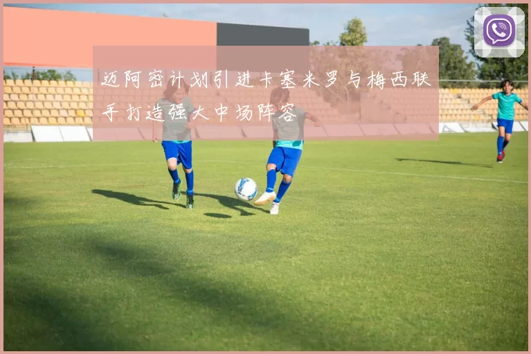 迈阿密计划引进卡塞米罗与梅西联手打造强大中场阵容
