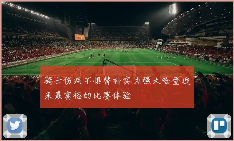 骑士伤病不惧替补实力强大哈登迎来最富裕的比赛体验