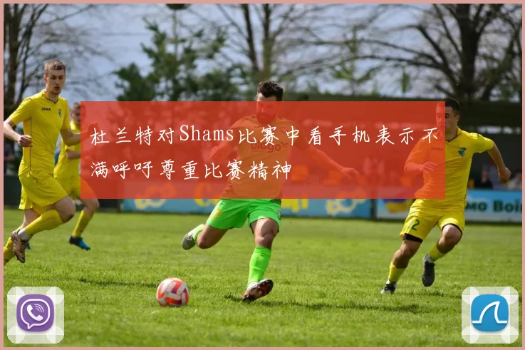 杜兰特对Shams比赛中看手机表示不满呼吁尊重比赛精神