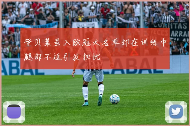 登贝莱虽入欧冠大名单却在训练中腿部不适引发担忧