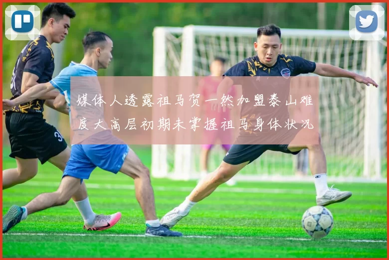 媒体人透露祖马贺一然加盟泰山难度大高层初期未掌握祖马身体状况