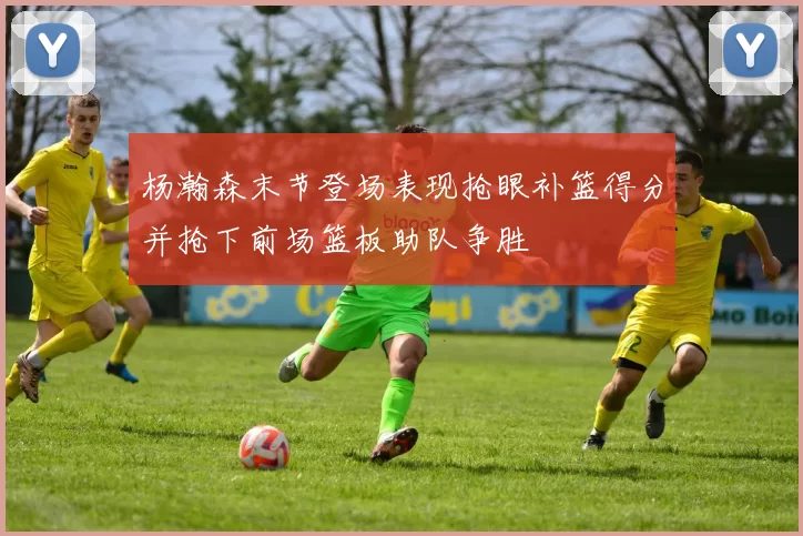 杨瀚森末节登场表现抢眼补篮得分并抢下前场篮板助队争胜