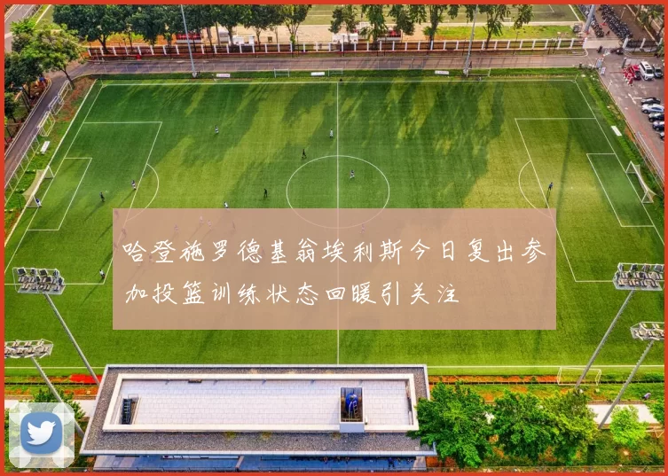 哈登施罗德基翁埃利斯今日复出参加投篮训练状态回暖引关注